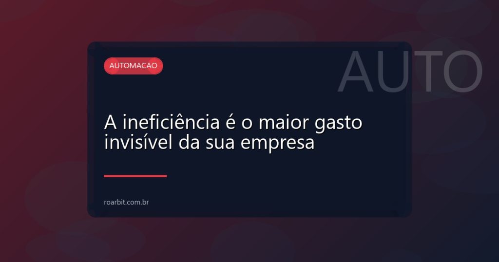 A ineficiência é o maior gasto invisível da sua empresa