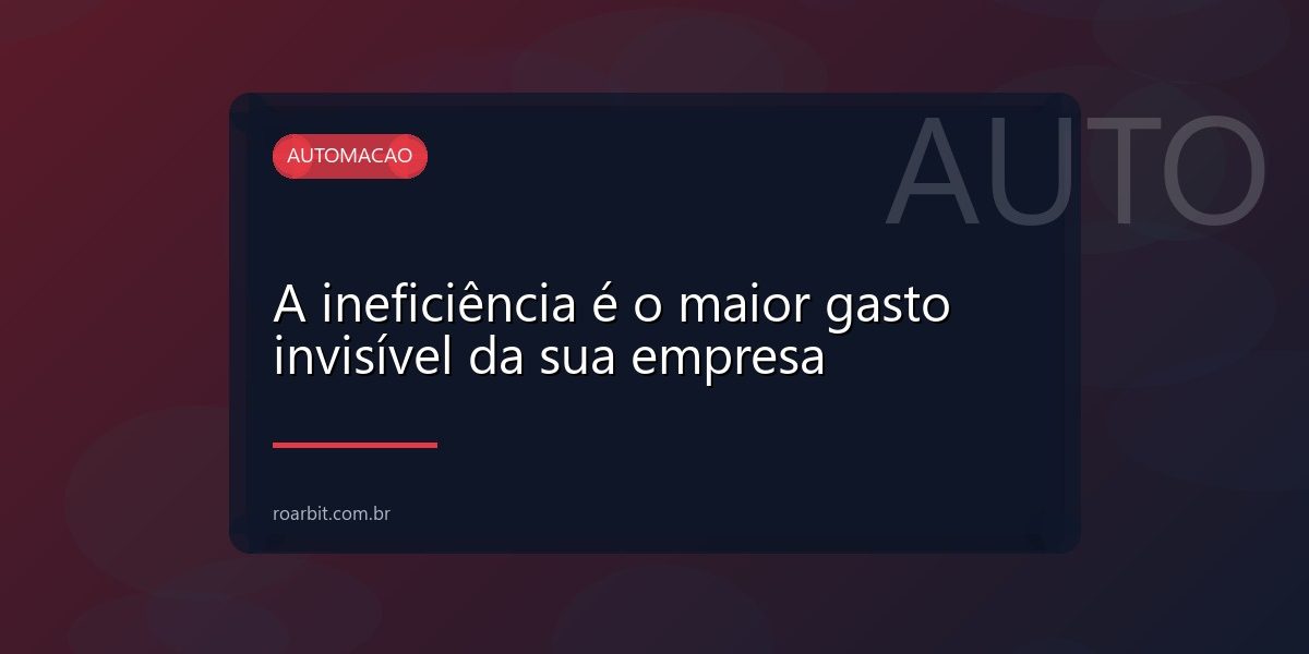 A ineficiência é o maior gasto invisível da sua empresa