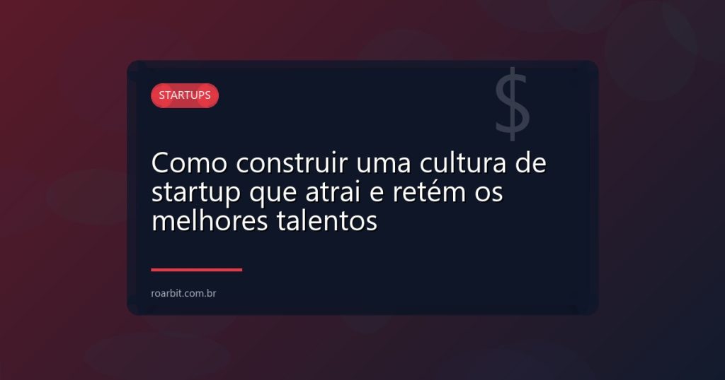 Como construir uma cultura de startup que atrai e retém os melhores talentos