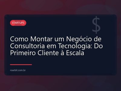 Como Montar um Negócio de Consultoria em Tecnologia: Do Primeiro Cliente à Escala