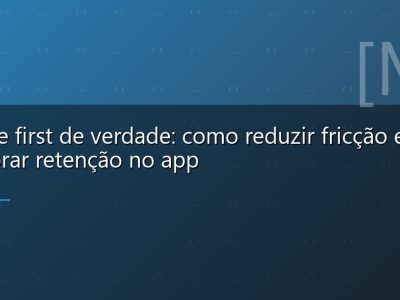Mobile first de verdade: como reduzir fricção e melhorar retenção no app