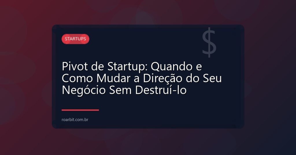 Pivot de Startup: Quando e Como Mudar a Direção do Seu Negócio Sem Destruí-lo