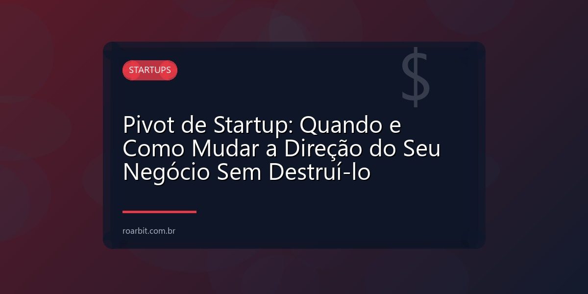 Pivot de Startup: Quando e Como Mudar a Direção do Seu Negócio Sem Destruí-lo