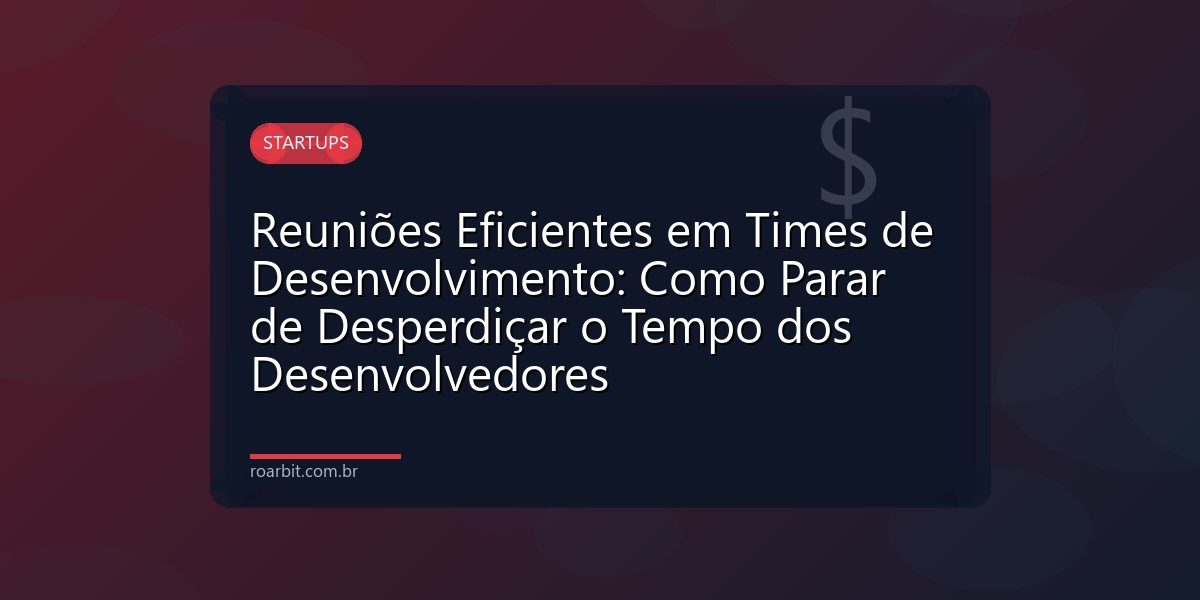 Reuniões Eficientes em Times de Desenvolvimento: Como Parar de Desperdiçar o Tempo dos Desenvolvedores