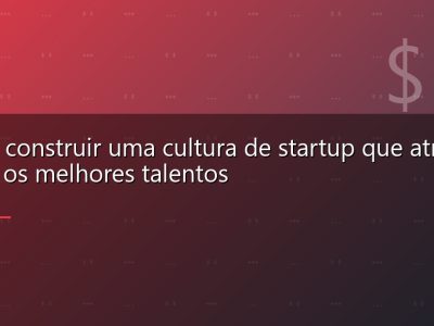 Como construir uma cultura de startup que atrai e retém os melhores talentos