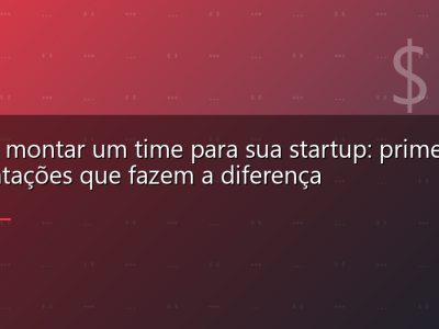 Como montar um time para sua startup: primeiras contratações que fazem a diferença