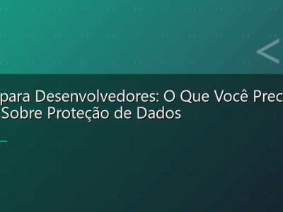 LGPD para Desenvolvedores: O Que Você Precisa Saber Sobre Proteção de Dados