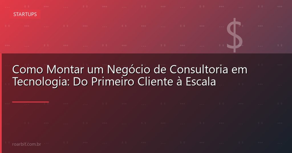 Como Montar um Negócio de Consultoria em Tecnologia: Do Primeiro Cliente à Escala