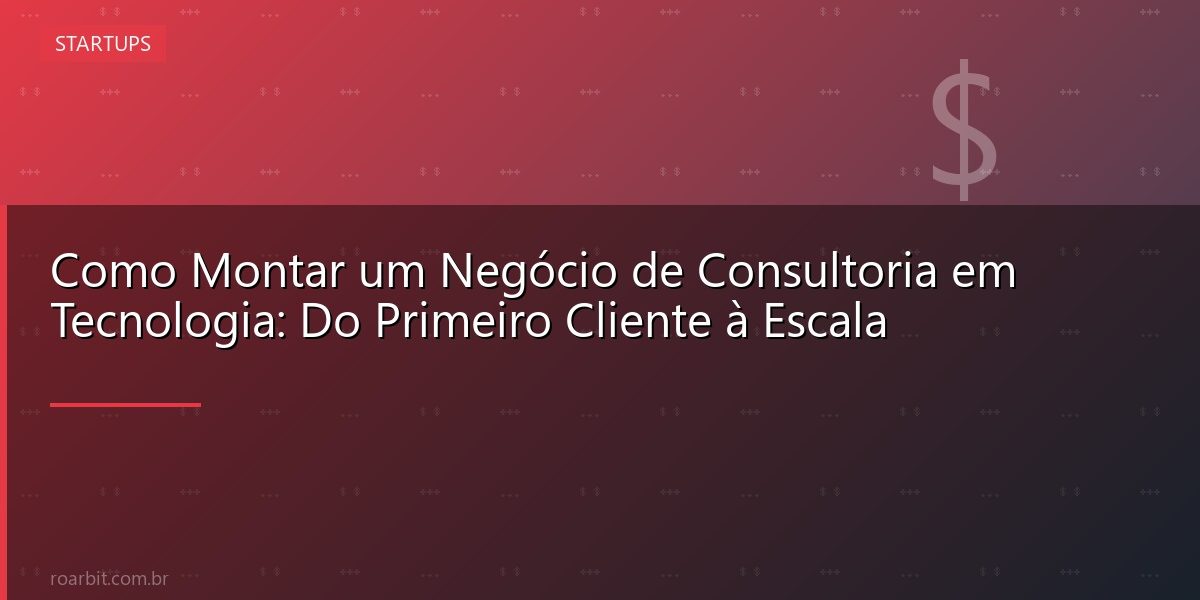 Como Montar um Negócio de Consultoria em Tecnologia: Do Primeiro Cliente à Escala