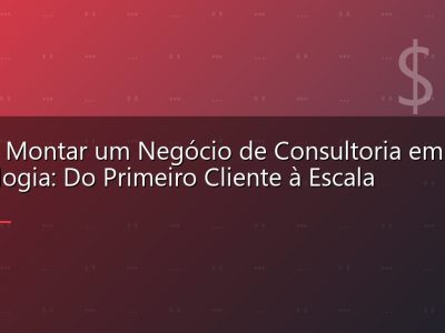Como Montar um Negócio de Consultoria em Tecnologia: Do Primeiro Cliente à Escala