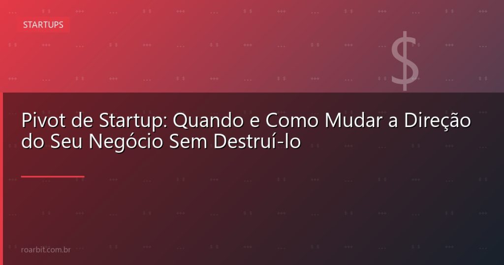 Pivot de Startup: Quando e Como Mudar a Direção do Seu Negócio Sem Destruí-lo