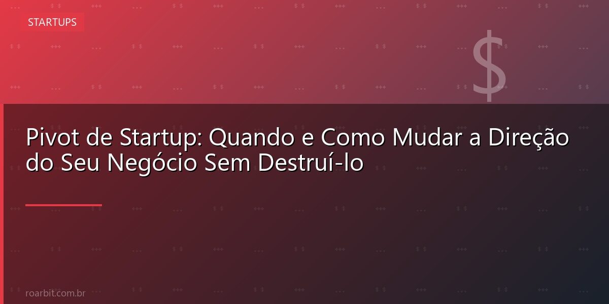 Pivot de Startup: Quando e Como Mudar a Direção do Seu Negócio Sem Destruí-lo