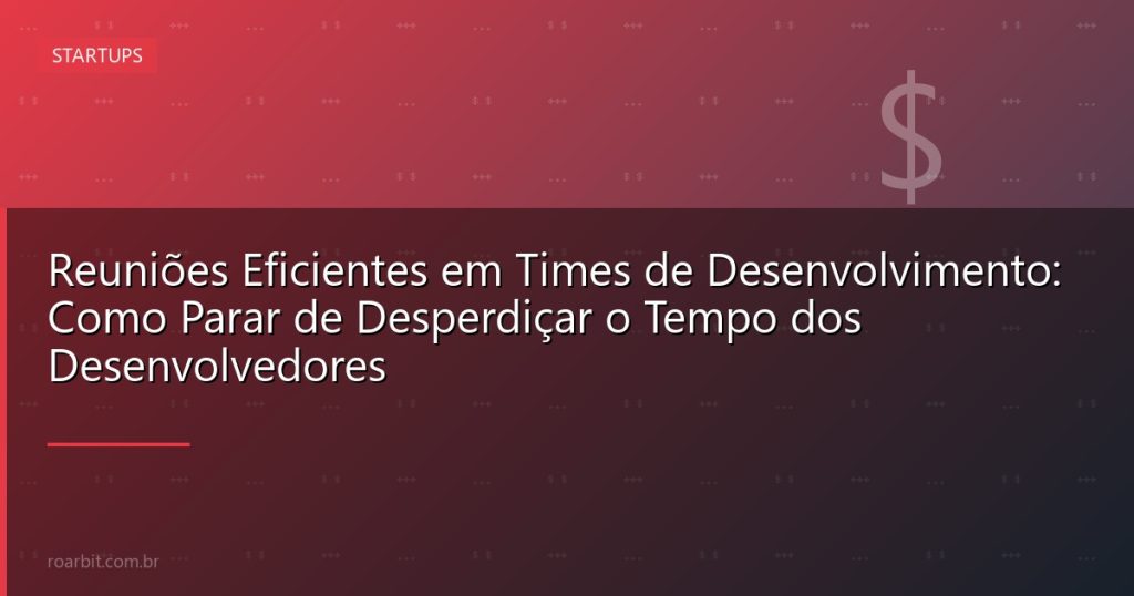 Reuniões Eficientes em Times de Desenvolvimento: Como Parar de Desperdiçar o Tempo dos Desenvolvedores