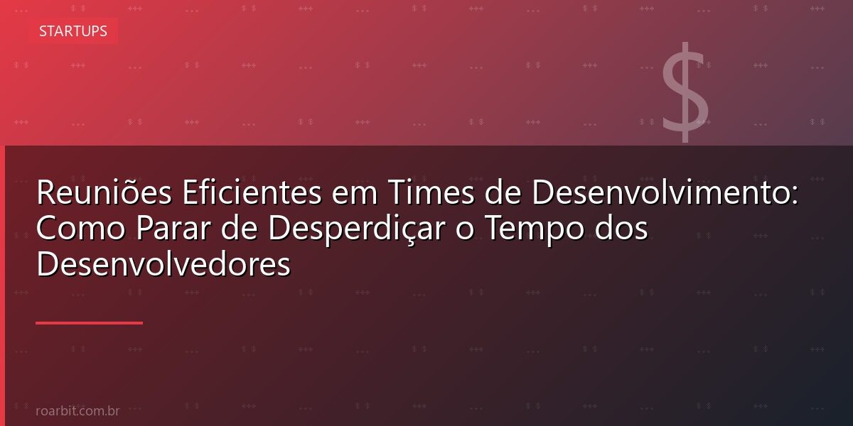 Reuniões Eficientes em Times de Desenvolvimento: Como Parar de Desperdiçar o Tempo dos Desenvolvedores