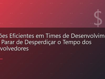 Reuniões Eficientes em Times de Desenvolvimento: Como Parar de Desperdiçar o Tempo dos Desenvolvedores
